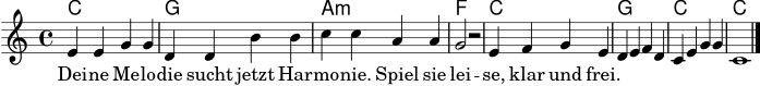 
\version "2.22.0"
\header { tagline = ##f }
\score {
  <<
    \new ChordNames { \chordmode { c1 g a:m f c g c c } }
    \new Staff {
      \new Voice = "melodie" \relative c' {
        \clef treble
        \key c \major
        \time 4/4
        e4 e g g
        d4 d b' b
        c4 c a a
        g2 r2
        e4 f g e
        d4 e f d
        c4 e g g
        c,1
        \bar "|."
      }
    }
    \new Lyrics \lyricsto "melodie" {
      Dei -- ne Me -- lo -- die sucht jetzt Har -- mo -- nie.
      Spiel sie lei -- se, klar und frei.
    }
  >>
  \layout { }
  \midi { \tempo 4 = 88 }
}
