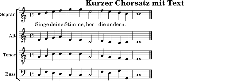 \version "2.22.0"
\paper { indent = 0\mm }
\header { title = "Kurzer Chorsatz mit Text" tagline = ##f }
sopran = \relative c'' { \time 4/4 \key c \major c4 d e f | g4 g e2 | f4 e d c | c1 \bar "|." }
alt = \relative c' { e4 f g a | e4 e c2 | d4 c b c | c1 \bar "|." }
tenor = \relative c' { g4 a c c | c4 c g2 | a4 g f e | e1 \bar "|." }
bass = \relative c { c4 f e d | c4 c c2 | f4 e g g, | c1 \bar "|." }
text = \lyricmode { Sin -- ge dei -- ne Stim -- me, hör die an -- dern. }
\score {
\new ChoirStaff <<
\new Staff \with { instrumentName = "Sopran" shortInstrumentName = "S." } <<
\clef treble
\new Voice = "sopranstimme" { \sopran }
>>
\new Lyrics \lyricsto "sopranstimme" { \text }
\new Staff \with { instrumentName = "Alt" shortInstrumentName = "A." } { \clef treble \alt }
\new Staff \with { instrumentName = "Tenor" shortInstrumentName = "T." } { \clef "treble_8" \tenor }
\new Staff \with { instrumentName = "Bass" shortInstrumentName = "B." } { \clef bass \bass }
>>
\layout { }
\midi { \tempo 4 = 70 }
}